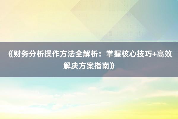 《财务分析操作方法全解析：掌握核心技巧+高效解决方案指南》