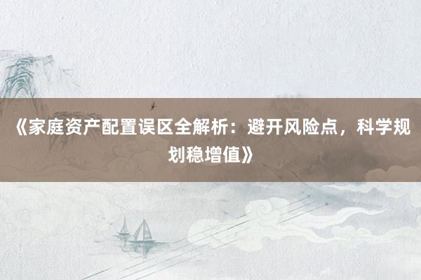 《家庭资产配置误区全解析：避开风险点，科学规划稳增值》