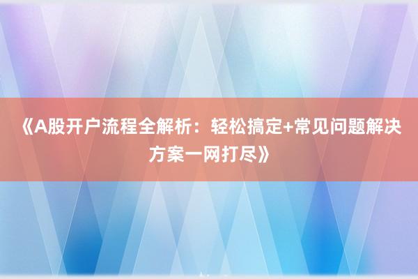 《A股开户流程全解析：轻松搞定+常见问题解决方案一网打尽》
