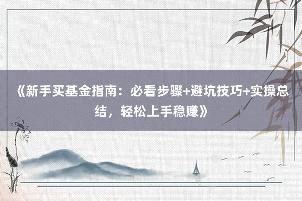 《新手买基金指南：必看步骤+避坑技巧+实操总结，轻松上手稳赚》