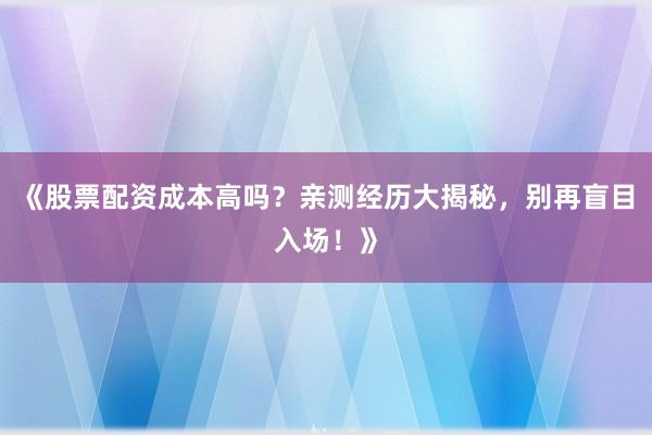 《股票配资成本高吗？亲测经历大揭秘，别再盲目入场！》