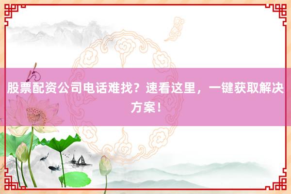 股票配资公司电话难找？速看这里，一键获取解决方案！