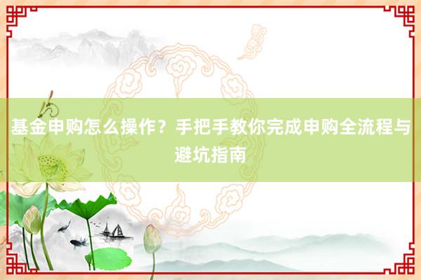 基金申购怎么操作？手把手教你完成申购全流程与避坑指南