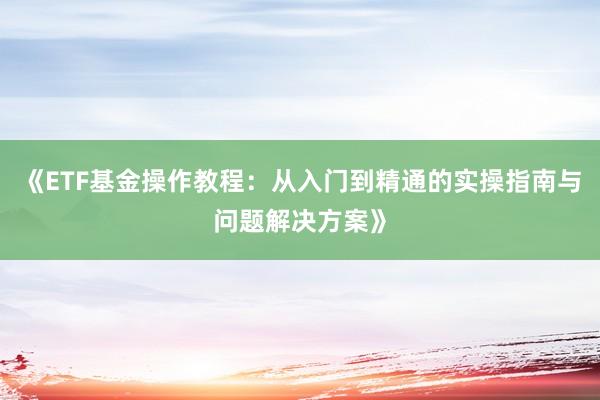 《ETF基金操作教程：从入门到精通的实操指南与问题解决方案》