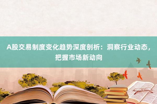 A股交易制度变化趋势深度剖析：洞察行业动态，把握市场新动向