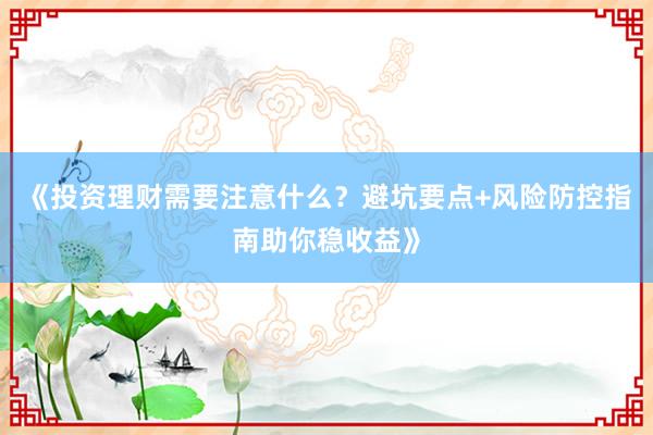 《投资理财需要注意什么？避坑要点+风险防控指南助你稳收益》