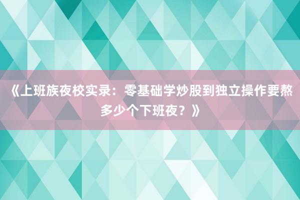 《上班族夜校实录：零基础学炒股到独立操作要熬多少个下班夜？》