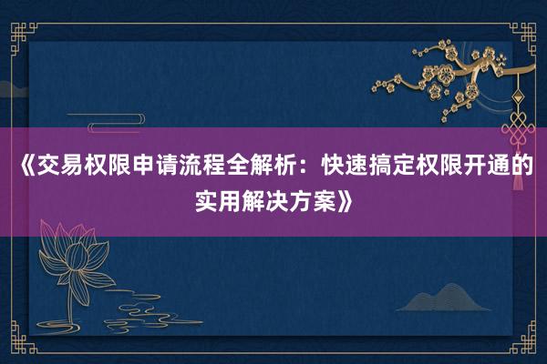 《交易权限申请流程全解析：快速搞定权限开通的实用解决方案》