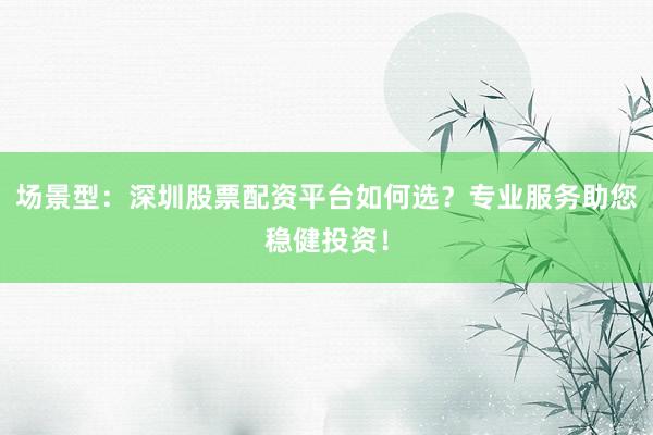场景型:深圳股票配资平台如何选?专业服务助您稳健投资!