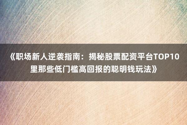 《职场新人逆袭指南：揭秘股票配资平台TOP10里那些低门槛高回报的聪明钱玩法》