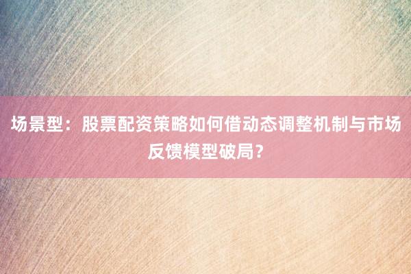 场景型：股票配资策略如何借动态调整机制与市场反馈模型破局？