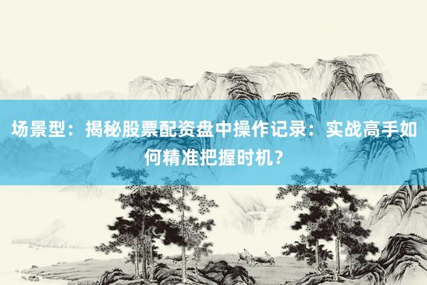场景型：揭秘股票配资盘中操作记录：实战高手如何精准把握时机？