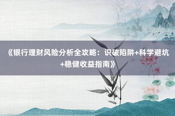 《银行理财风险分析全攻略：识破陷阱+科学避坑+稳健收益指南》