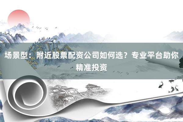 场景型：附近股票配资公司如何选？专业平台助你精准投资