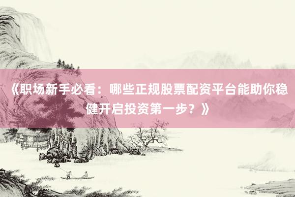 《职场新手必看：哪些正规股票配资平台能助你稳健开启投资第一步？》