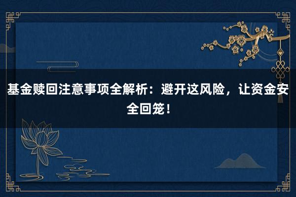 基金赎回注意事项全解析：避开这风险，让资金安全回笼！