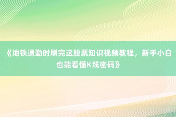 《地铁通勤时刷完这股票知识视频教程，新手小白也能看懂K线密码》