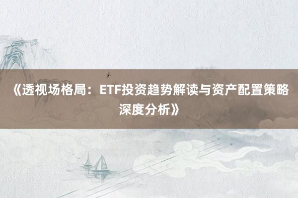 《透视场格局：ETF投资趋势解读与资产配置策略深度分析》