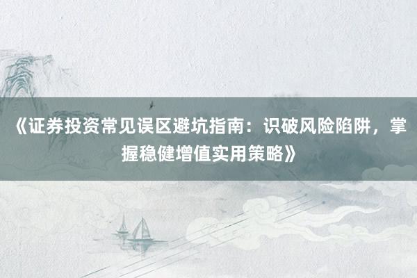 《证券投资常见误区避坑指南：识破风险陷阱，掌握稳健增值实用策略》