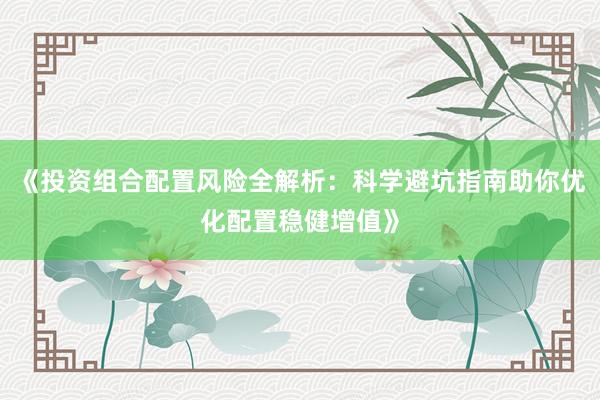 《投资组合配置风险全解析：科学避坑指南助你优化配置稳健增值》