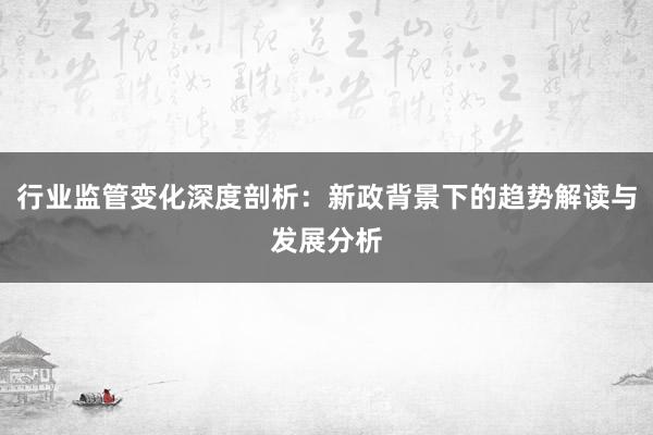 行业监管变化深度剖析：新政背景下的趋势解读与发展分析