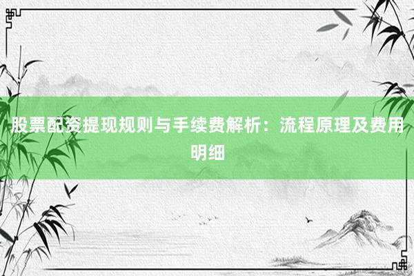 股票配资提现规则与手续费解析：流程原理及费用明细