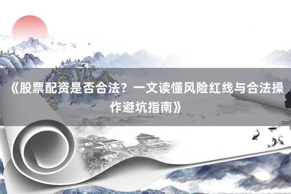 《股票配资是否合法？一文读懂风险红线与合法操作避坑指南》
