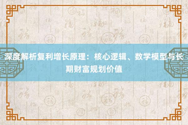 深度解析复利增长原理：核心逻辑、数学模型与长期财富规划价值