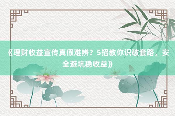 《理财收益宣传真假难辨？5招教你识破套路，安全避坑稳收益》