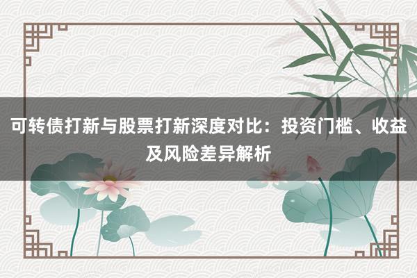 可转债打新与股票打新深度对比：投资门槛、收益及风险差异解析