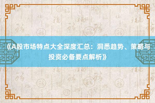 《A股市场特点大全深度汇总：洞悉趋势、策略与投资必备要点解析》