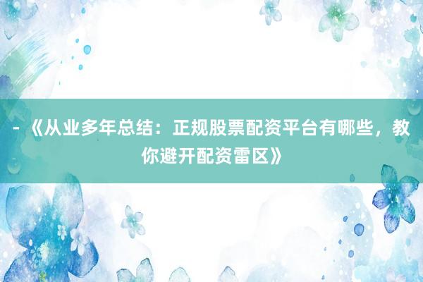 - 《从业多年总结：正规股票配资平台有哪些，教你避开配资雷区》