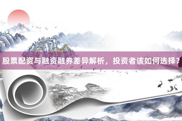 股票配资与融资融券差异解析，投资者该如何选择？