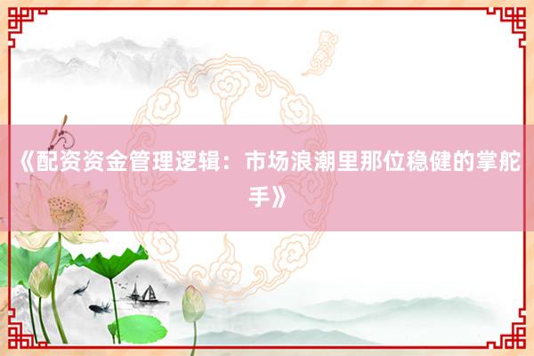 《配资资金管理逻辑：市场浪潮里那位稳健的掌舵手》