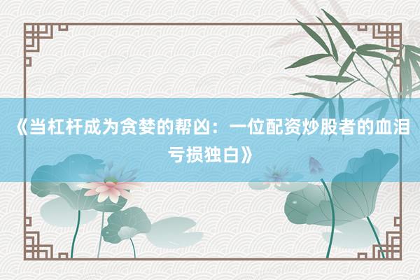 《当杠杆成为贪婪的帮凶：一位配资炒股者的血泪亏损独白》